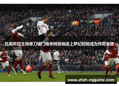瓦希欧冠主场单刀破门绝杀阿森纳送上梦幻时刻成为传奇英雄