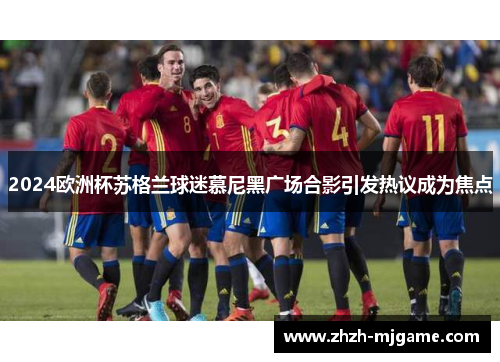 2024欧洲杯苏格兰球迷慕尼黑广场合影引发热议成为焦点 2024欧洲杯苏格兰球迷慕尼黑广场合影引发热议成为焦点